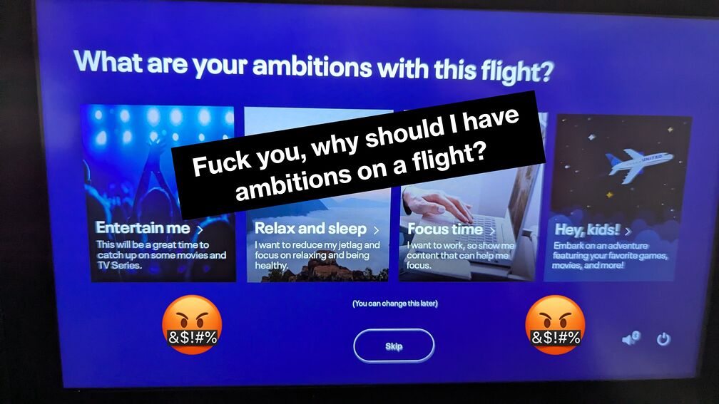 A picture I took on an airplane, where the in-seat entertainment screen is asking me 'What are your ambitions with this flight?'. I photoshopped in some text reading 'Fuck you, why should I have ambitions on a flight?' followed by some angry emojis click for full resolution.