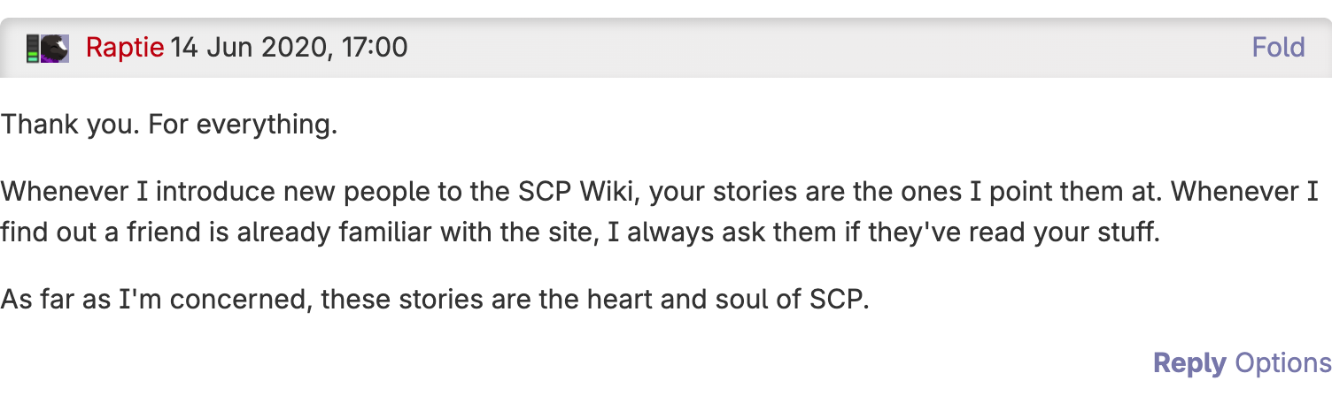 A comment from Raptie on 14 Jun 2020 stating: Thank you. For everything. Whenever I introduce new people to the SCP Wiki, your stories are the ones I point them at. Whenever I find out a friend is already familiar with the site, I always ask them if they've read your stuff. As far as I'm concerned, these stories are the heart and soul of SCP.