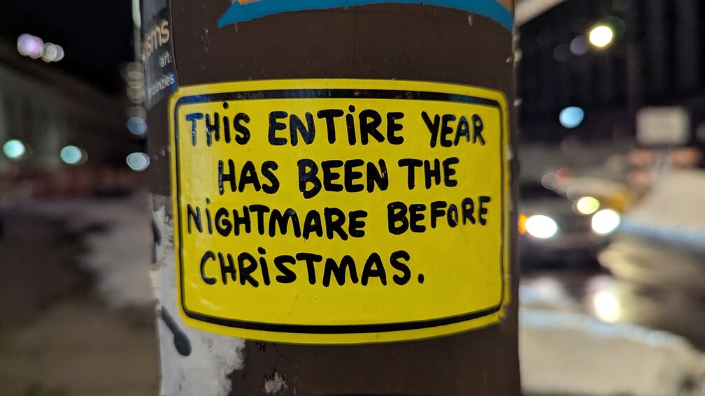 A yellow sticker with black sharpie text, one of a series posted throughout Philly. This one reads: "The entire year has been the nightmare before Christmas." click for full resolution.