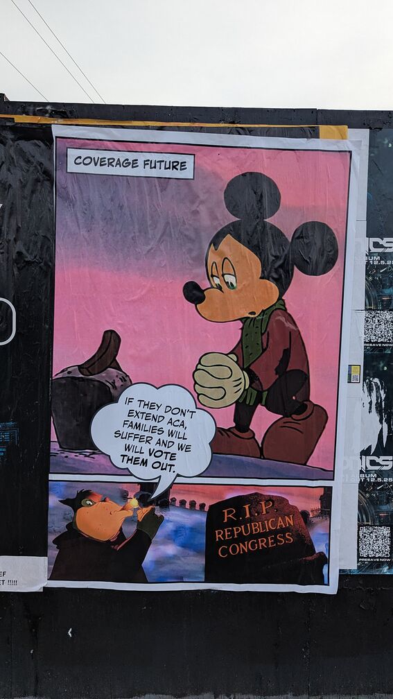A large poster titled 'Coverage Future' featuring an edited still from the Disney Mickey Mouse version of A Christmas Carol. Mickey is standing over a grave while the antagonist cartoon guy (I don't remember his name) is smoking a cigar and saying: 'If they don't extend ACA, families will suffer and we will vote them out.' You then see the words written on the tombstone Mickey is looking at: they say 'RIP Republican Congressman'. click for full resolution.